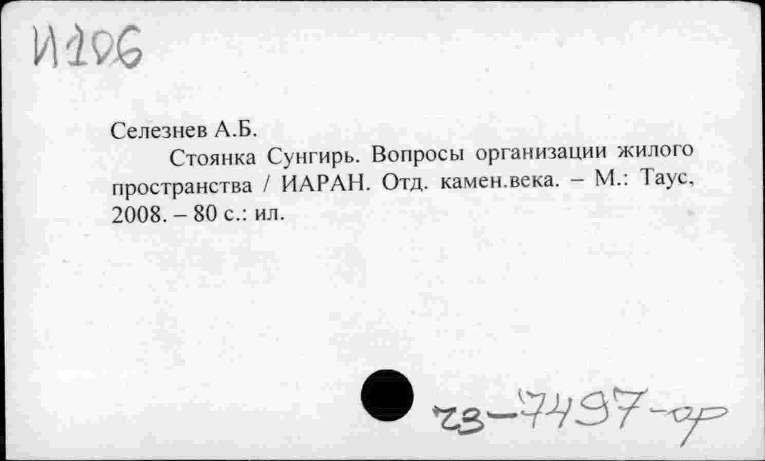 ﻿им
Селезнев А.Б.
Стоянка Сунгирь. Вопросы организации жилого пространства / ИАРАН. Отд. камен.века. — М.. 1аус, 2008.-80 с.: ил.
